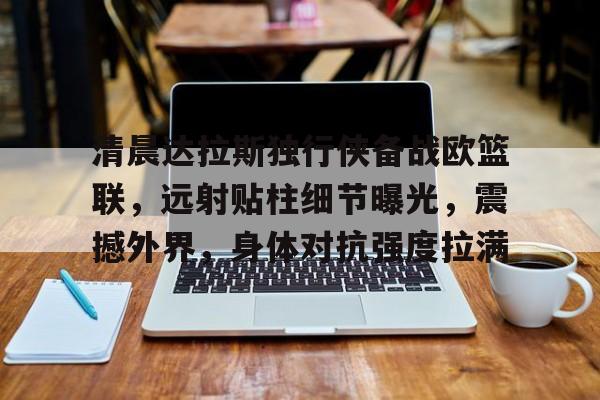 清晨达拉斯独行侠备战欧篮联，远射贴柱细节曝光，震撼外界，身体对抗强度拉满的简单介绍-亚博体育平台
